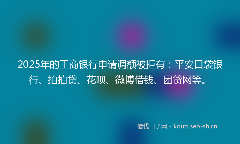 2025年的工商银行申请调额被拒有：平安口袋银行、拍拍贷、花呗、微博借钱、团贷网等。