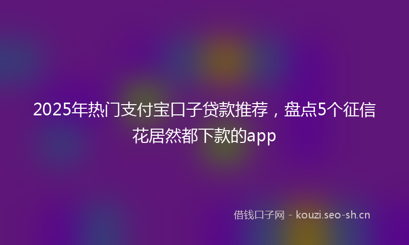 2025年热门支付宝口子贷款推荐,盘点5个征信花居然都下款的app
