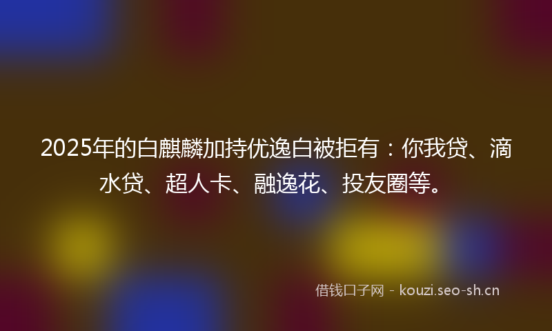 2025年的白麒麟加持优逸白被拒有：你我贷、滴水贷、超人卡、融逸花、投友圈等。