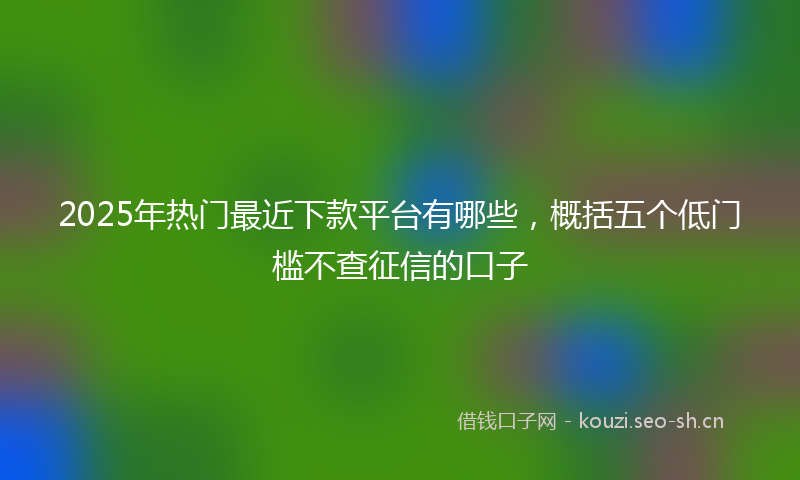 2025年热门最近下款平台有哪些，概括五个低门槛不查征信的口子