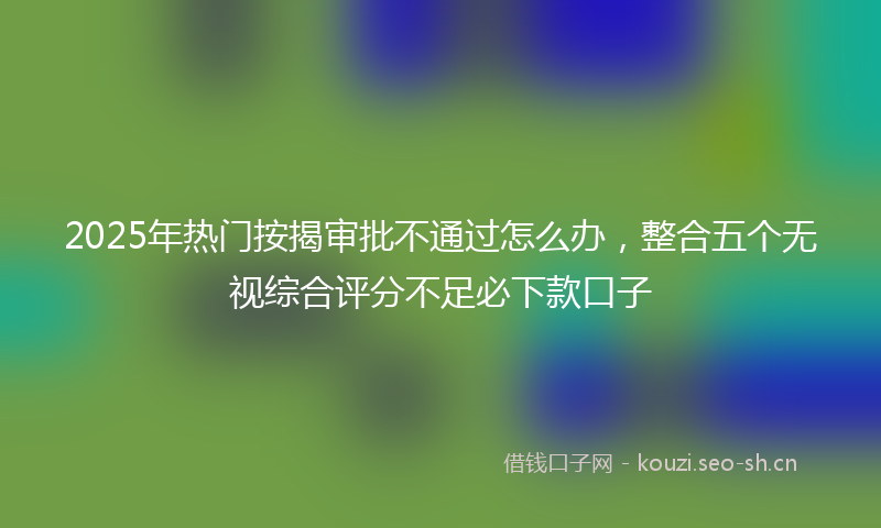 2025年热门按揭审批不通过怎么办，整合五个无视综合评分不足必下款口子