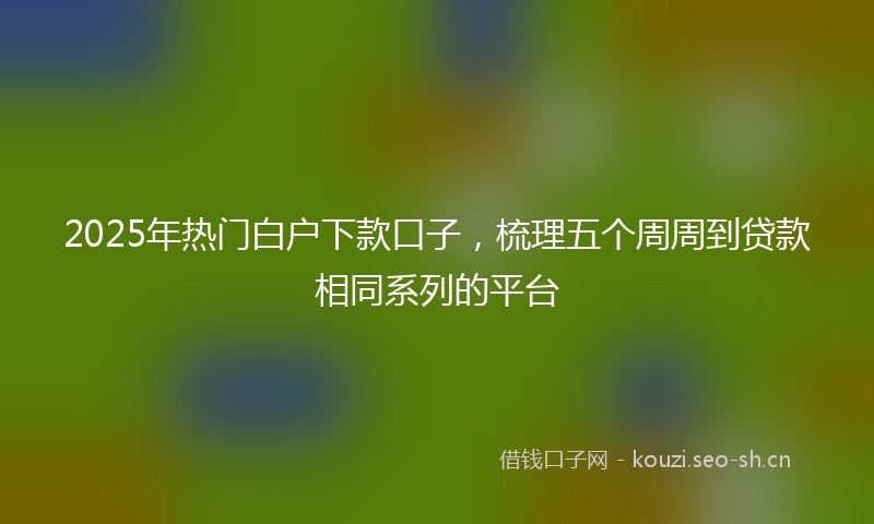 2025年热门白户下款口子，梳理五个周周到贷款相同系列的平台