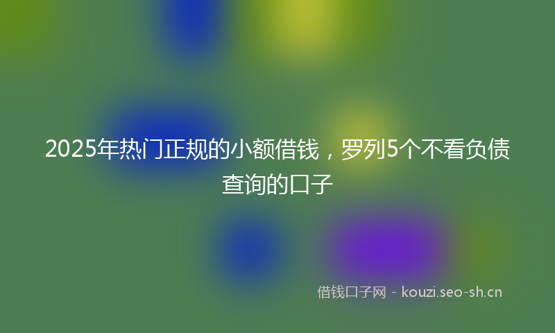 2025年热门正规的小额借钱，罗列5个不看负债查询的口子
