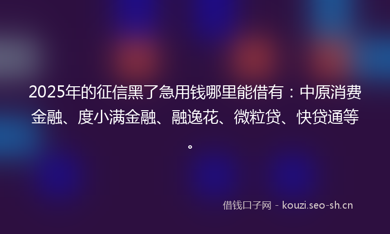 2025年的征信黑了急用钱哪里能借有：中原消费金融、度小满金融、融逸花、微粒贷、快贷通等。
