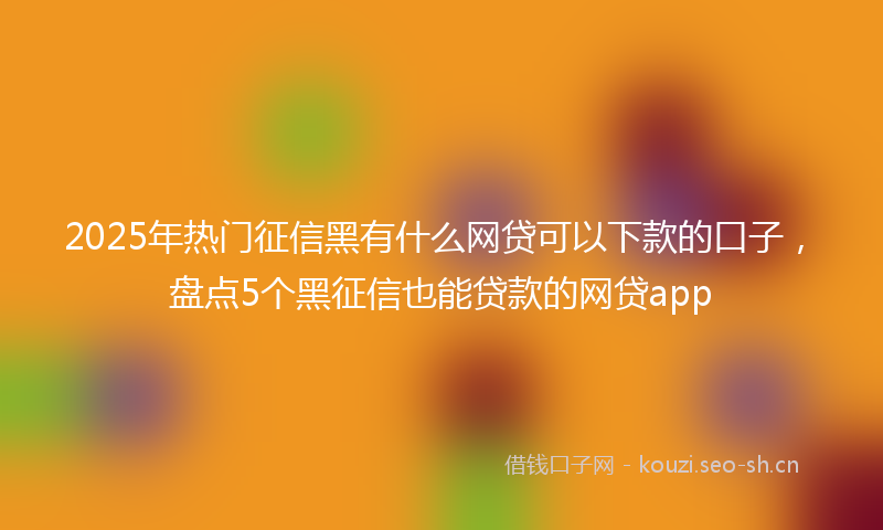 2025年热门征信黑有什么网贷可以下款的口子，盘点5个黑征信也能贷款的网贷app