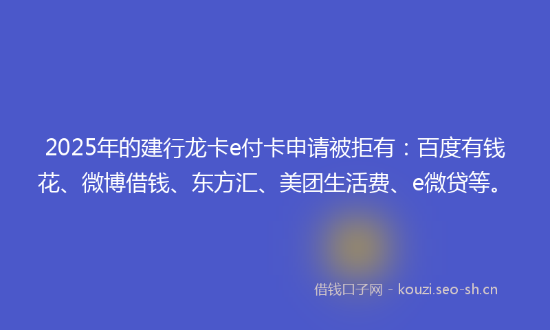 2025年的建行龙卡e付卡申请被拒有：百度有钱花、微博借钱、东方汇、美团生活费、e微贷等。