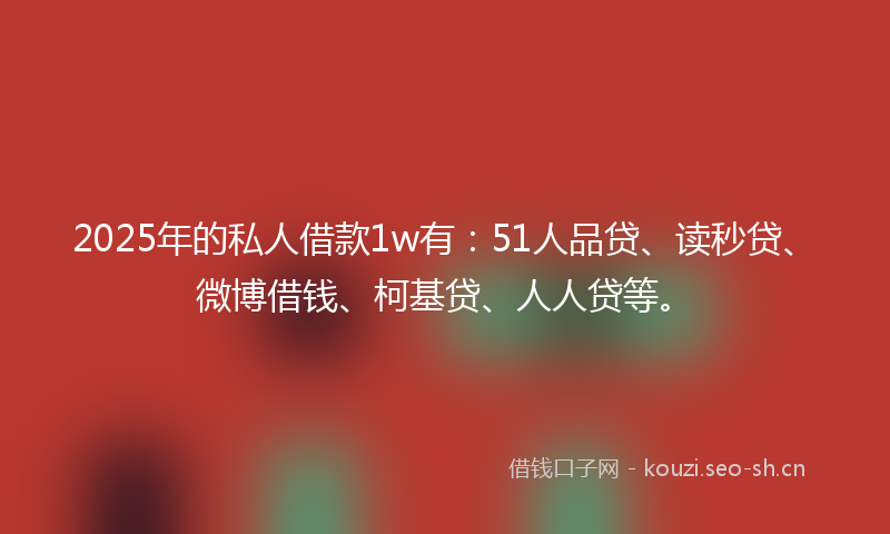 2025年的私人借款1w有：51人品贷、读秒贷、微博借钱、柯基贷、人人贷等。
