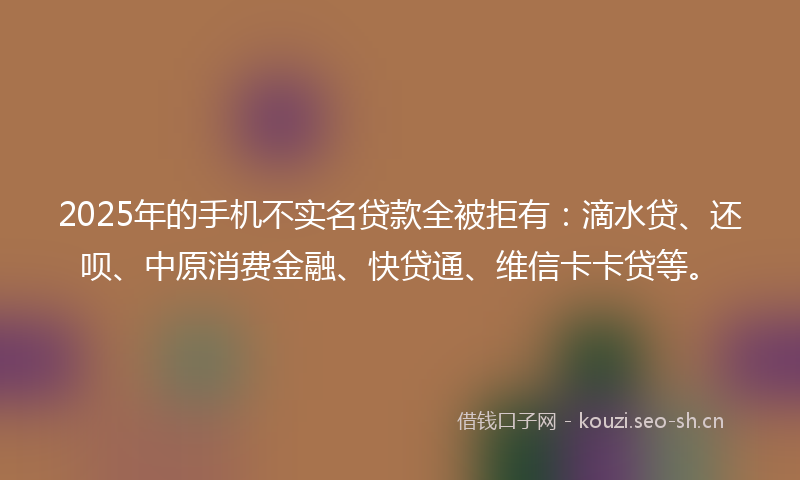 2025年的手机不实名贷款全被拒有：滴水贷、还呗、中原消费金融、快贷通、维信卡卡贷等。