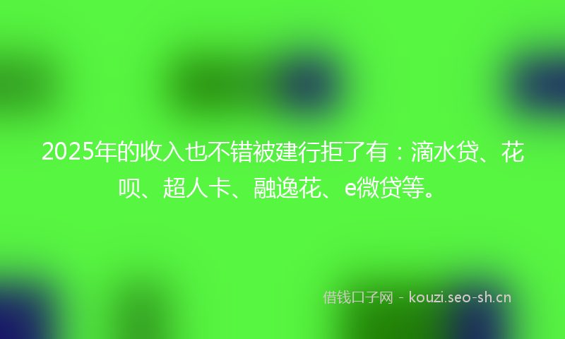 2025年的收入也不错被建行拒了有：滴水贷、花呗、超人卡、融逸花、e微贷等。