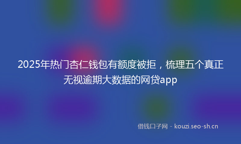 2025年热门杏仁钱包有额度被拒，梳理五个真正无视逾期大数据的网贷app