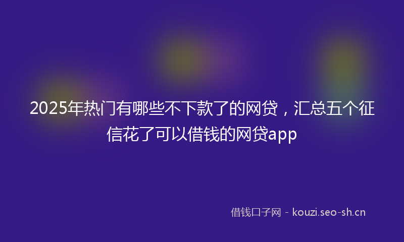 2025年热门有哪些不下款了的网贷，汇总五个征信花了可以借钱的网贷app