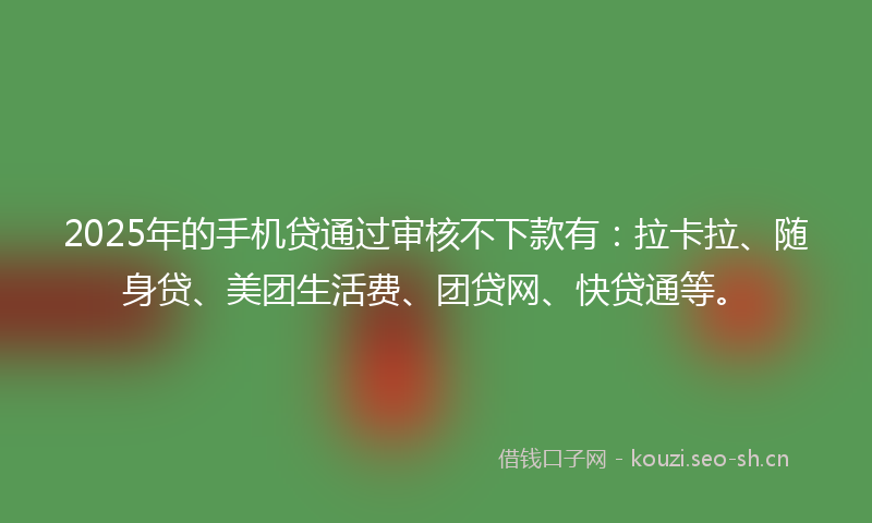 2025年的手机贷通过审核不下款有：拉卡拉、随身贷、美团生活费、团贷网、快贷通等。