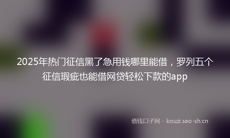 2025年热门征信黑了急用钱哪里能借，罗列五个征信瑕疵也能借网贷轻松下款的app