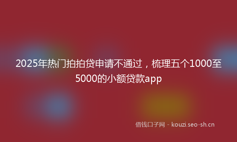 2025年热门拍拍贷申请不通过，梳理五个1000至5000的小额贷款app