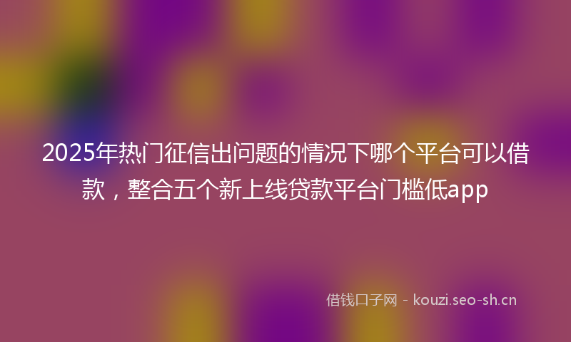 2025年热门征信出问题的情况下哪个平台可以借款，整合五个新上线贷款平台门槛低app