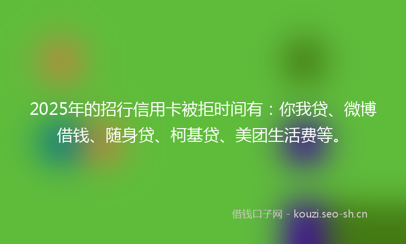 2025年的招行信用卡被拒时间有：你我贷、微博借钱、随身贷、柯基贷、美团生活费等。