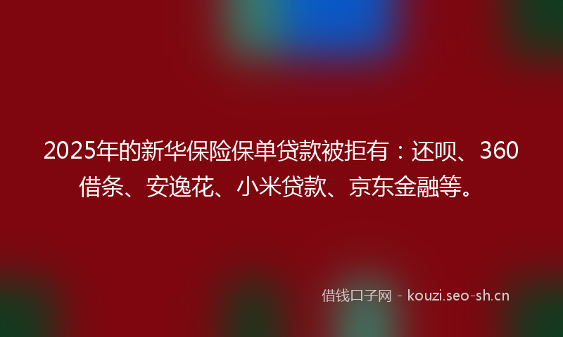 2025年的新华保险保单贷款被拒有：还呗、360借条、安逸花、小米贷款、京东金融等。