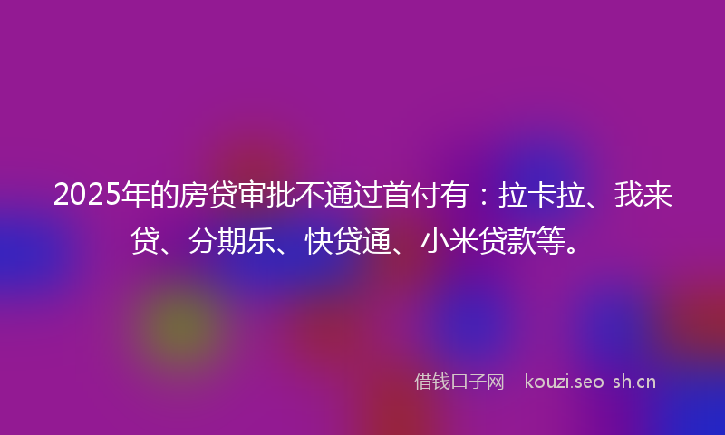 2025年的房贷审批不通过首付有：拉卡拉、我来贷、分期乐、快贷通、小米贷款等。