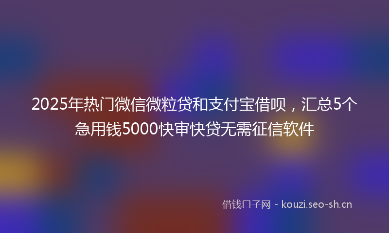 2025年热门微信微粒贷和支付宝借呗，汇总5个急用钱5000快审快贷无需征信软件