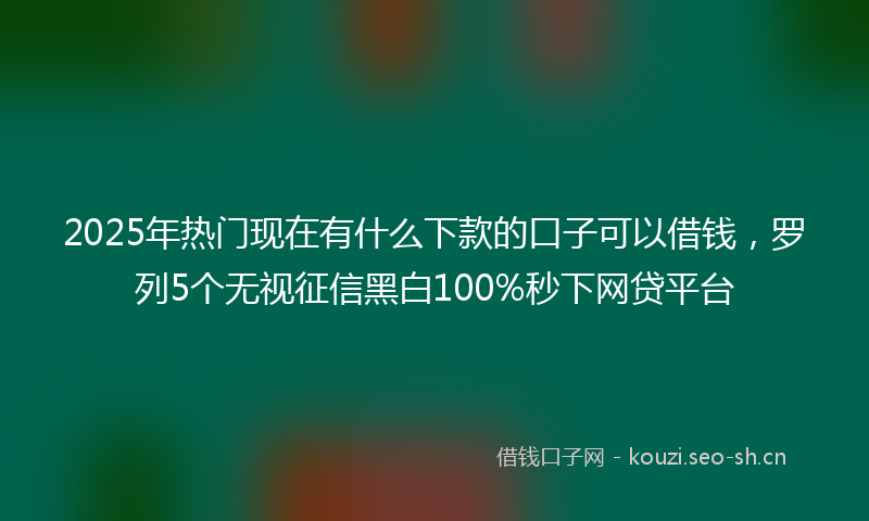 2025年热门现在有什么下款的口子可以借钱，罗列5个无视征信黑白100%秒下网贷平台