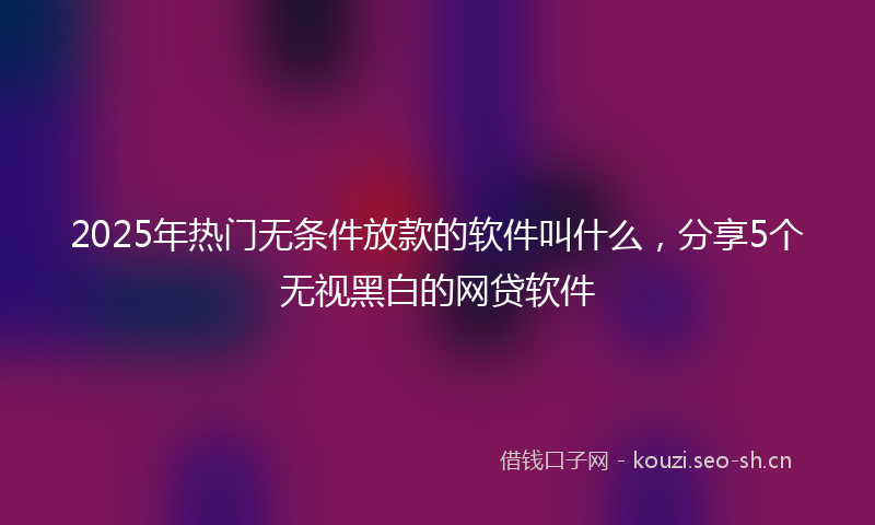 2025年热门无条件放款的软件叫什么，分享5个无视黑白的网贷软件