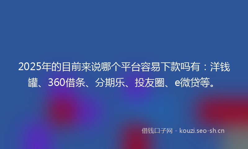 2025年的目前来说哪个平台容易下款吗有：洋钱罐、360借条、分期乐、投友圈、e微贷等。