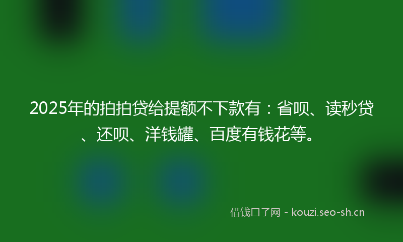 2025年的拍拍贷给提额不下款有：省呗、读秒贷、还呗、洋钱罐、百度有钱花等。