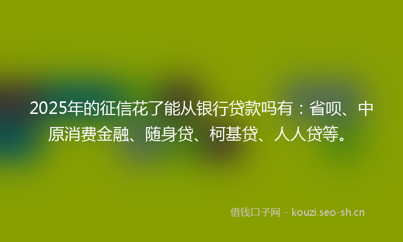 2025年的征信花了能从银行贷款吗有：省呗、中原消费金融、随身贷、柯基贷、人人贷等。