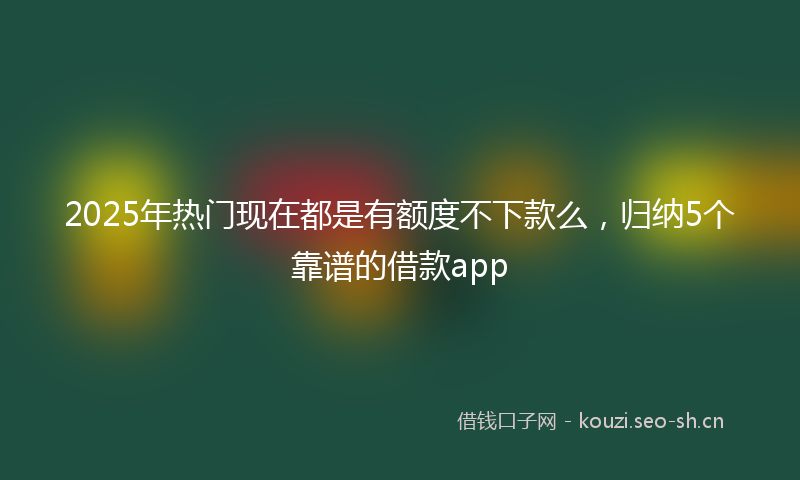 2025年热门现在都是有额度不下款么，归纳5个靠谱的借款app