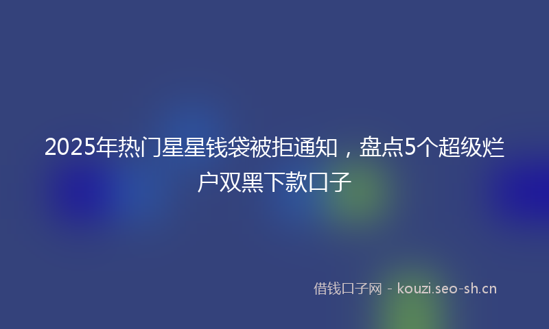 2025年热门星星钱袋被拒通知，盘点5个超级烂户双黑下款口子