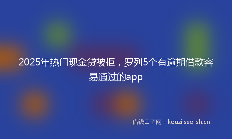 2025年热门现金贷被拒，罗列5个有逾期借款容易通过的app