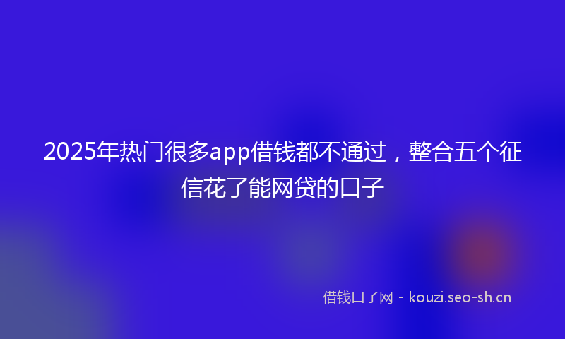 2025年热门很多app借钱都不通过，整合五个征信花了能网贷的口子