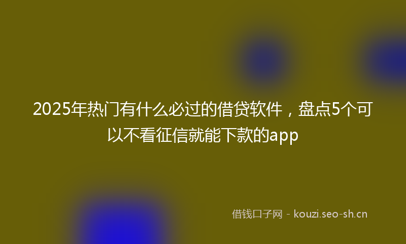 2025年热门有什么必过的借贷软件，盘点5个可以不看征信就能下款的app