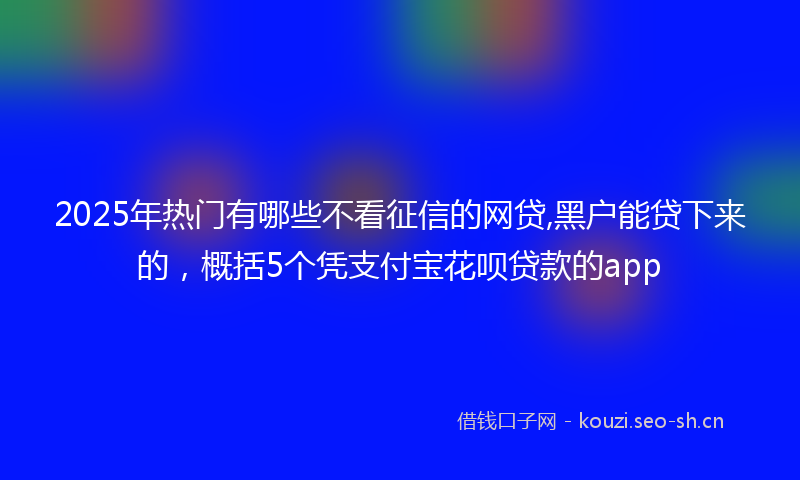 2025年热门有哪些不看征信的网贷,黑户能贷下来的，概括5个凭支付宝花呗贷款的app