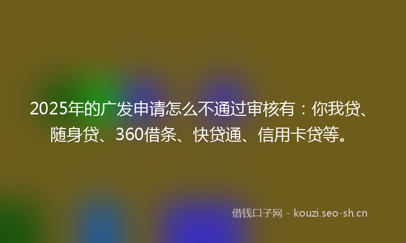 2025年的广发申请怎么不通过审核有：你我贷、随身贷、360借条、快贷通、信用卡贷等。