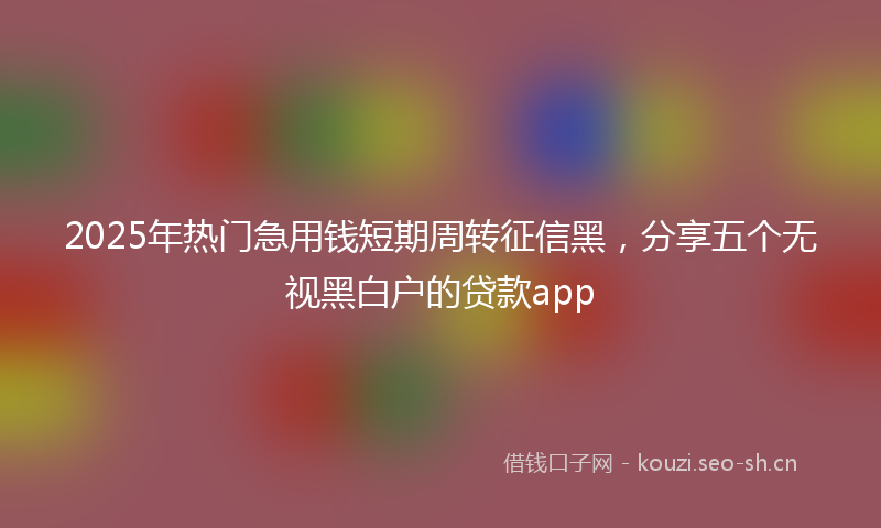 2025年热门急用钱短期周转征信黑，分享五个无视黑白户的贷款app