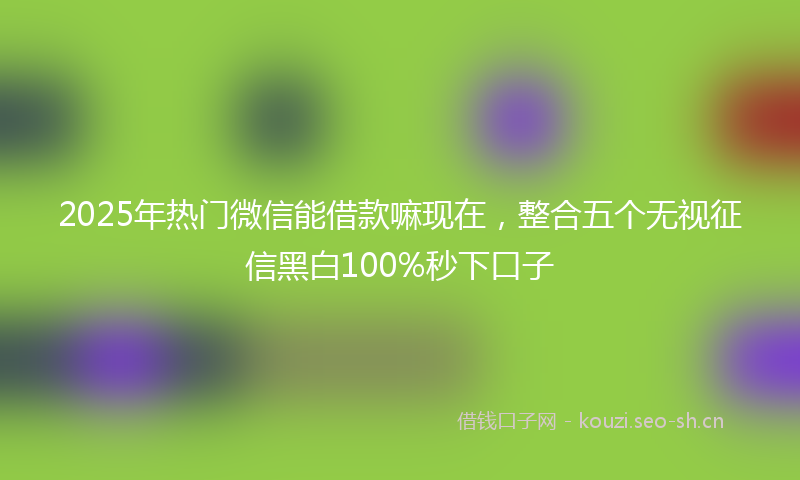2025年热门微信能借款嘛现在，整合五个无视征信黑白100%秒下口子
