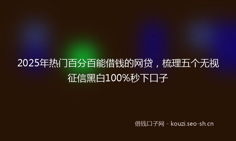 2025年热门百分百能借钱的网贷，梳理五个无视征信黑白100%秒下口子