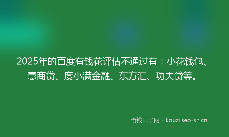 2025年的百度有钱花评估不通过有：小花钱包、惠商贷、度小满金融、东方汇、功夫贷等。