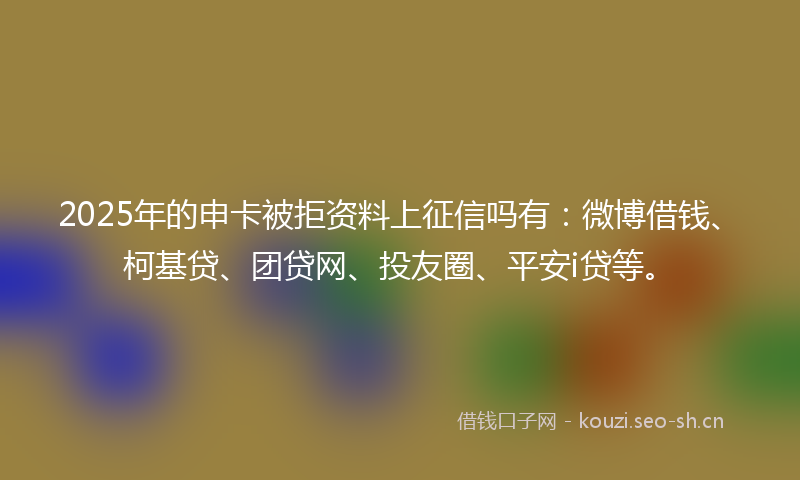 2025年的申卡被拒资料上征信吗有：微博借钱、柯基贷、团贷网、投友圈、平安i贷等。