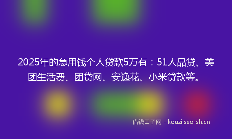 2025年的急用钱个人贷款5万有：51人品贷、美团生活费、团贷网、安逸花、小米贷款等。