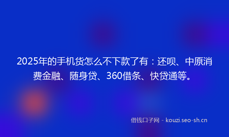 2025年的手机货怎么不下款了有：还呗、中原消费金融、随身贷、360借条、快贷通等。