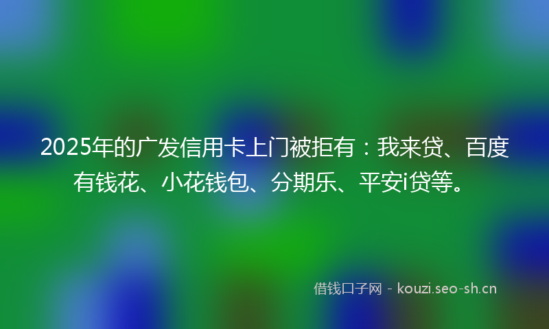 2025年的广发信用卡上门被拒有：我来贷、百度有钱花、小花钱包、分期乐、平安i贷等。