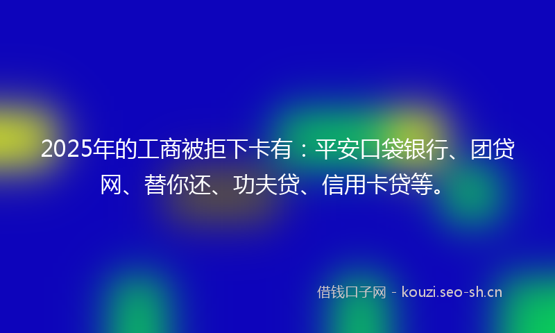 2025年的工商被拒下卡有：平安口袋银行、团贷网、替你还、功夫贷、信用卡贷等。