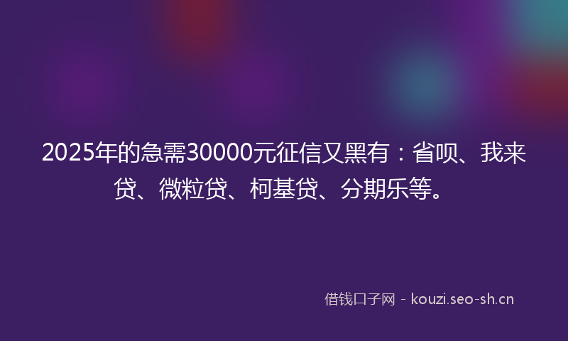 2025年的急需30000元征信又黑有：省呗、我来贷、微粒贷、柯基贷、分期乐等。