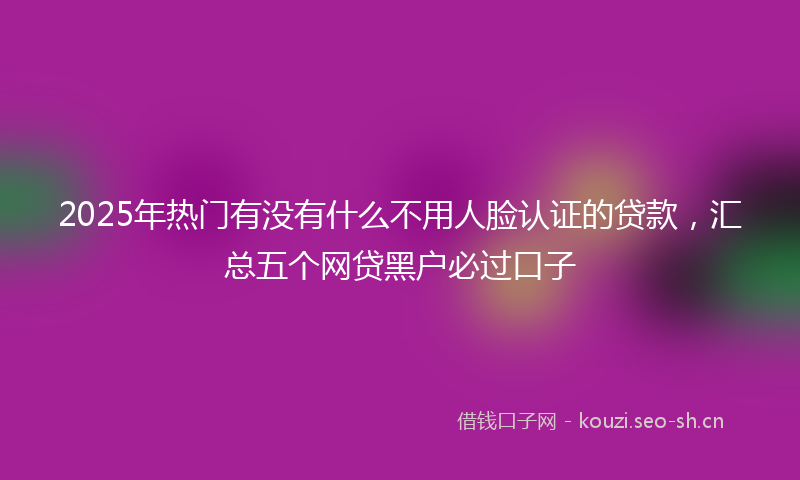 2025年热门有没有什么不用人脸认证的贷款，汇总五个网贷黑户必过口子