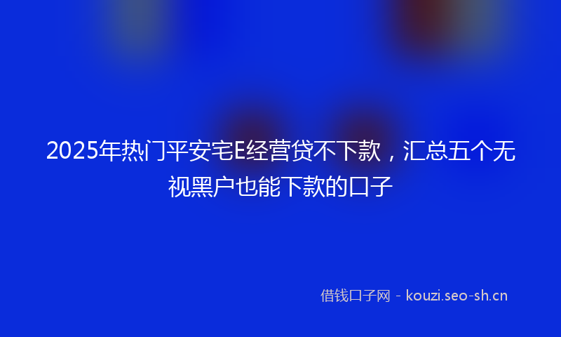 2025年热门平安宅E经营贷不下款，汇总五个无视黑户也能下款的口子