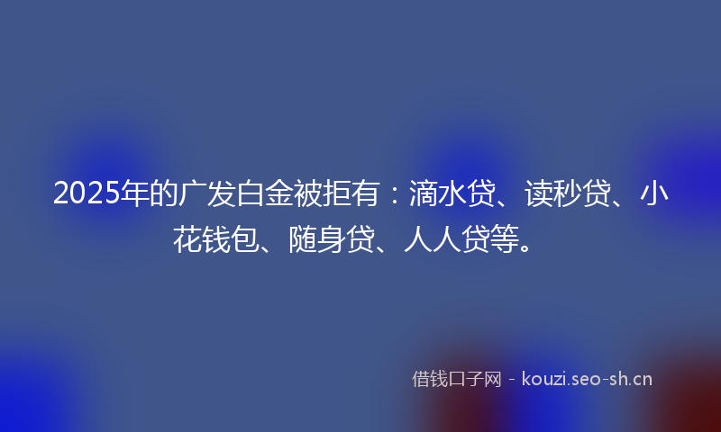 2025年的广发白金被拒有：滴水贷、读秒贷、小花钱包、随身贷、人人贷等。