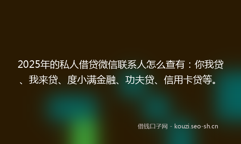 2025年的私人借贷微信联系人怎么查有：你我贷、我来贷、度小满金融、功夫贷、信用卡贷等。