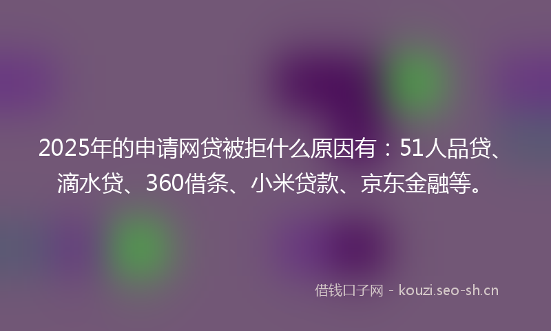 2025年的申请网贷被拒什么原因有：51人品贷、滴水贷、360借条、小米贷款、京东金融等。